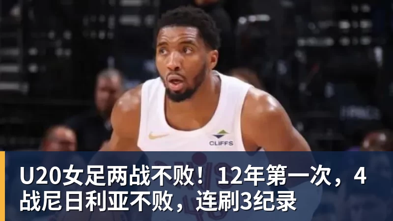 U20女足两战不败！12年第一次，4战尼日利亚不败，连刷3纪录